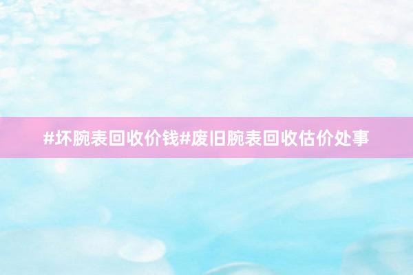 #坏腕表回收价钱#废旧腕表回收估价处事
