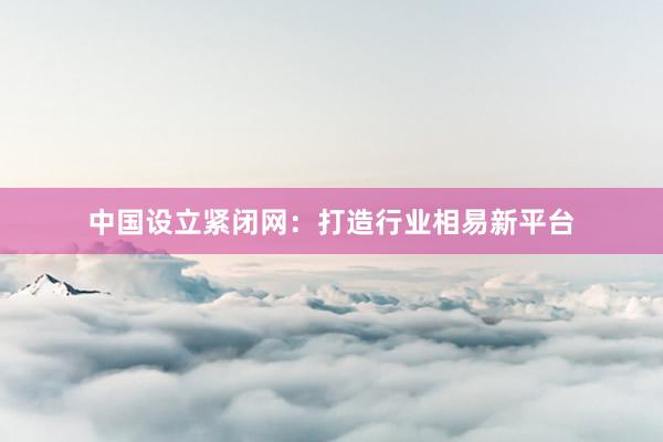 中国设立紧闭网：打造行业相易新平台
