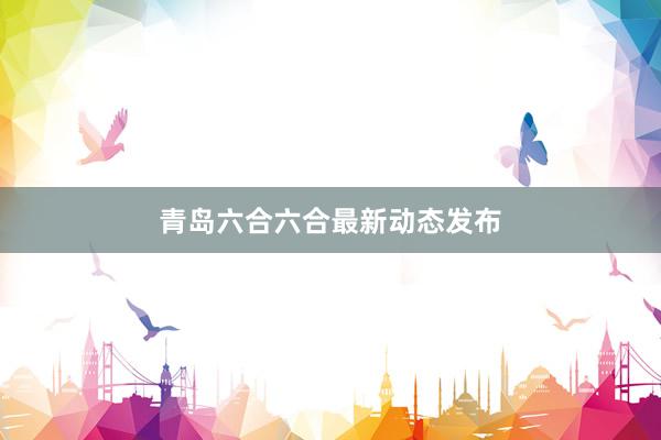 青岛六合六合最新动态发布